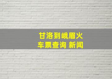 甘洛到峨眉火车票查询 新闻